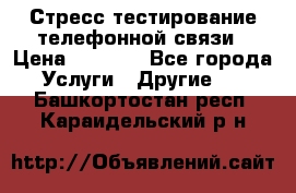 Стресс-тестирование телефонной связи › Цена ­ 1 000 - Все города Услуги » Другие   . Башкортостан респ.,Караидельский р-н